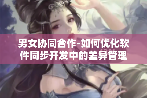 男女協同合作-如何優(yōu)化軟件同步開發(fā)中的差異管理