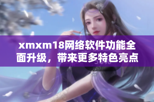 xmxm18網(wǎng)絡(luò)軟件功能全面升級，帶來更多特色亮點