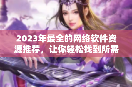 2023年最全的網(wǎng)絡(luò)軟件資源推薦，讓你輕松找到所需的軟件