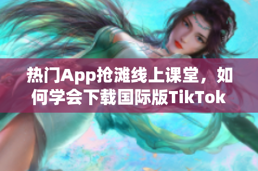 熱門App搶灘線上課堂，如何學(xué)會(huì)下載國(guó)際版TikTok？