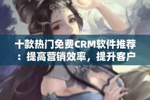 十款熱門免費CRM軟件推薦：提高營銷效率，提升客戶滿意度！