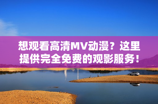 想觀看高清MV動(dòng)漫？這里提供完全免費(fèi)的觀影服務(wù)！