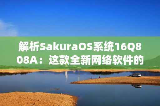 解析SakuraOS系統(tǒng)16Q808A：這款全新網(wǎng)絡(luò)軟件的特點(diǎn)及應(yīng)用