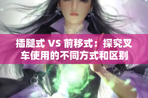 插腿式 VS 前移式：探究叉車使用的不同方式和區(qū)別