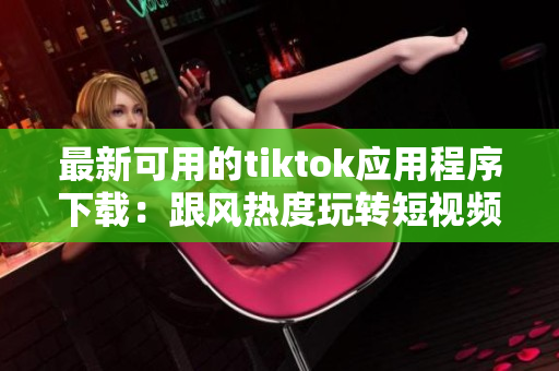 最新可用的tiktok應(yīng)用程序下載：跟風(fēng)熱度玩轉(zhuǎn)短視頻創(chuàng)意