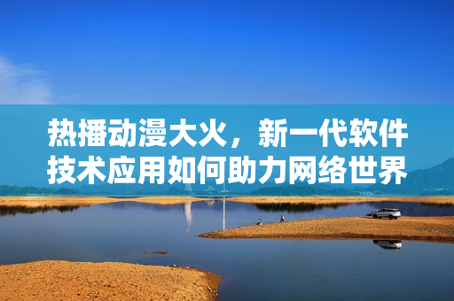 熱播動漫大火，新一代軟件技術應用如何助力網(wǎng)絡世界？