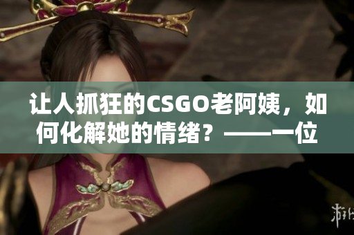 讓人抓狂的CSGO老阿姨，如何化解她的情緒？——一位軟件編輯的建議