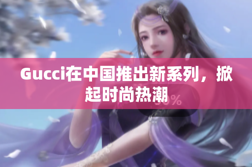 Gucci在中國推出新系列，掀起時尚熱潮