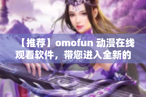 【推薦】omofun 動漫在線觀看軟件，帶您進入全新的動漫世界