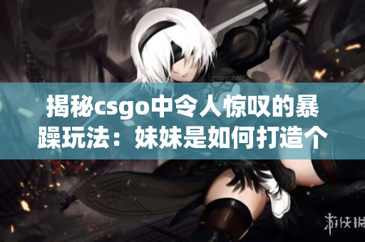 揭秘csgo中令人驚嘆的暴躁玩法：妹妹是如何打造個人獨特風(fēng)格的？