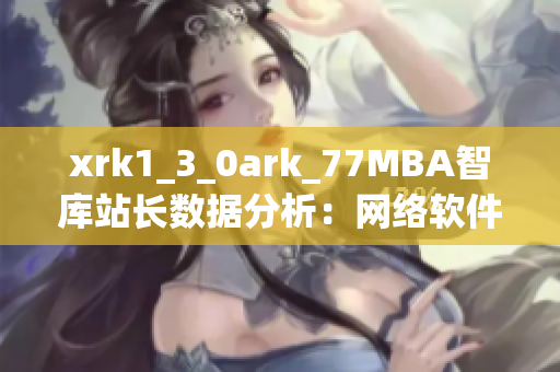 xrk1_3_0ark_77MBA智庫站長數(shù)據(jù)分析：網(wǎng)絡(luò)軟件發(fā)展趨勢深度解讀