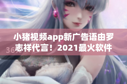 小豬視頻app新廣告語由羅志祥代言！2021最火軟件不容錯過