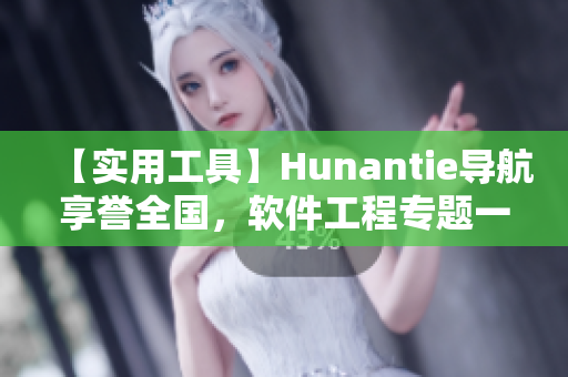 【實(shí)用工具】Hunantie導(dǎo)航享譽(yù)全國，軟件工程專題一鍵迎刃而解！