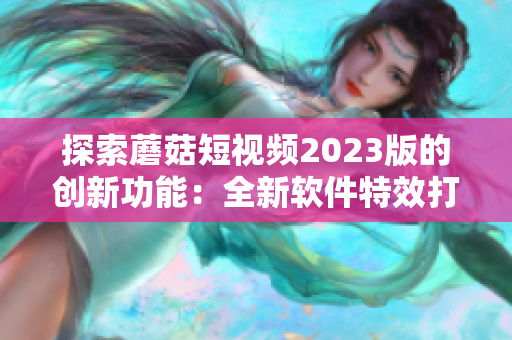 探索蘑菇短視頻2023版的創(chuàng)新功能：全新軟件特效打造視覺盛宴！