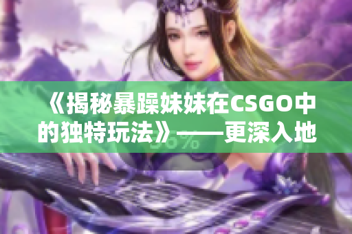 《揭秘暴躁妹妹在CSGO中的獨(dú)特玩法》——更深入地了解C層的游戲技巧