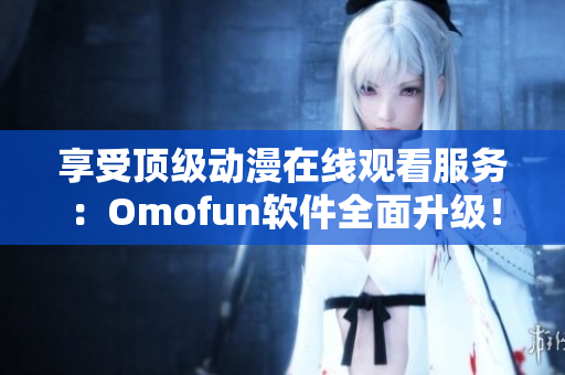 享受頂級動(dòng)漫在線觀看服務(wù)：Omofun軟件全面升級！