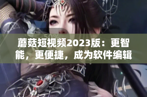 蘑菇短視頻2023版：更智能，更便捷，成為軟件編輯必備利器！