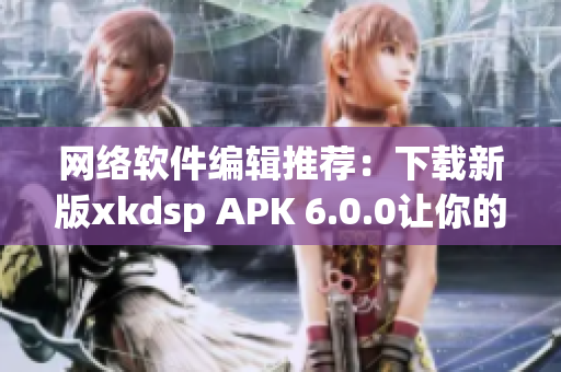 網(wǎng)絡(luò)軟件編輯推薦：下載新版xkdsp APK 6.0.0讓你的網(wǎng)絡(luò)更暢通