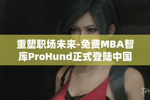 重塑職場未來-免費MBA智庫ProHund正式登陸中國！