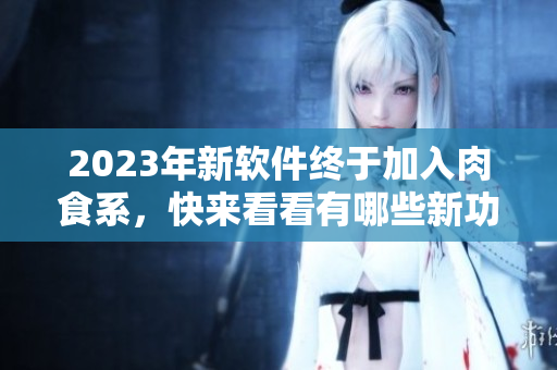 2023年新軟件終于加入肉食系，快來(lái)看看有哪些新功能和改進(jìn)！