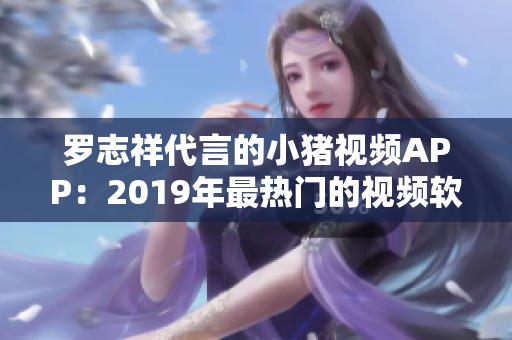 羅志祥代言的小豬視頻APP：2019年最熱門的視頻軟件之一