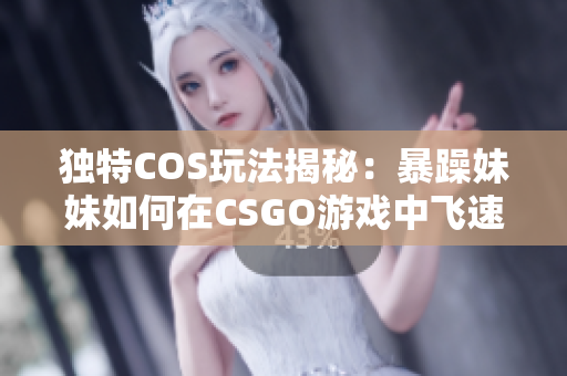 獨特COS玩法揭秘：暴躁妹妹如何在CSGO游戲中飛速成長