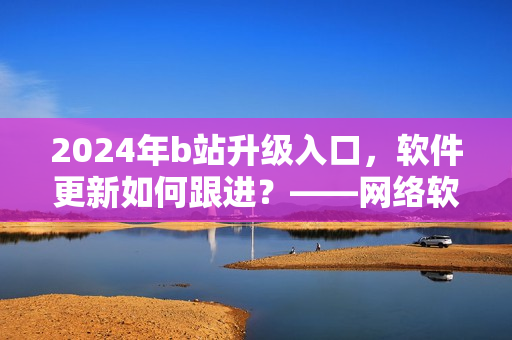 2024年b站升級入口，軟件更新如何跟進？——網(wǎng)絡軟件編輯解析