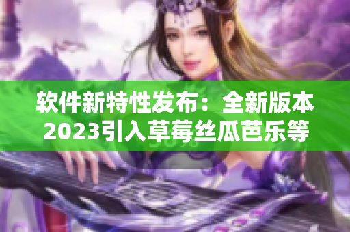 軟件新特性發(fā)布：全新版本2023引入草莓絲瓜芭樂等功能