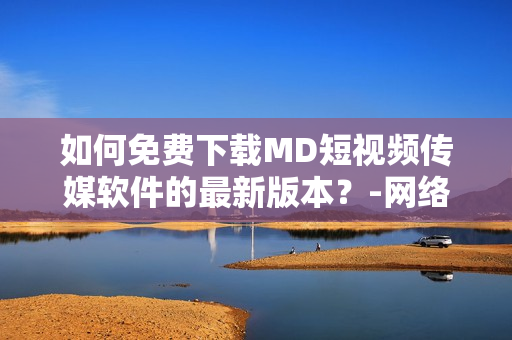 如何免費下載MD短視頻傳媒軟件的最新版本？-網(wǎng)絡(luò)軟件編輯精選