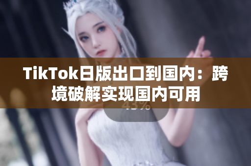 TikTok日版出口到國內(nèi)：跨境破解實現(xiàn)國內(nèi)可用