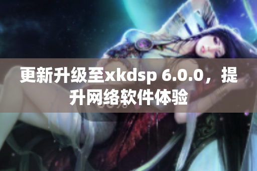 更新升級至xkdsp 6.0.0，提升網(wǎng)絡軟件體驗