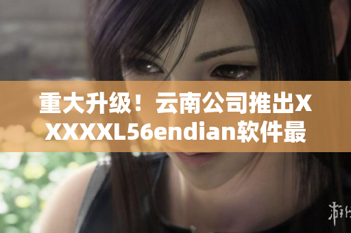 重大升級！云南公司推出XXXXXL56endian軟件最新版本