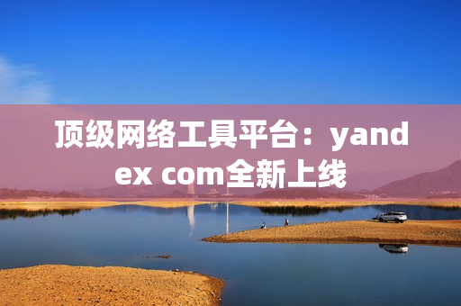 頂級網(wǎng)絡(luò)工具平臺：yandex com全新上線