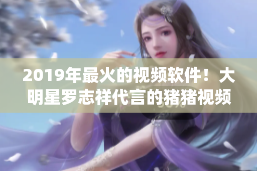 2019年最火的視頻軟件！大明星羅志祥代言的豬豬視頻App 火爆全網(wǎng)