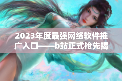 2023年度最強(qiáng)網(wǎng)絡(luò)軟件推廣入口——b站正式搶先揭曉