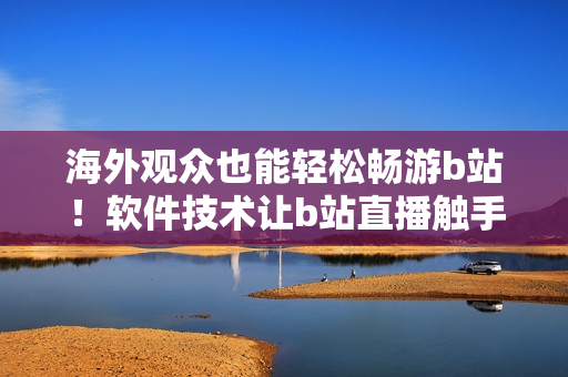 海外觀眾也能輕松暢游b站！軟件技術(shù)讓b站直播觸手可及