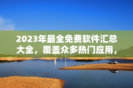 2023年最全免費軟件匯總大全，覆蓋眾多熱門應(yīng)用，詳細介紹與下載鏈接