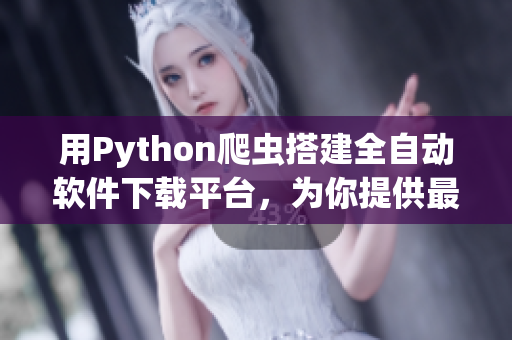 用Python爬蟲搭建全自動軟件下載平臺，為你提供最新最熱軟件資源