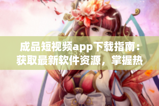 成品短視頻app下載指南：獲取最新軟件資源，掌握熱門應用推薦