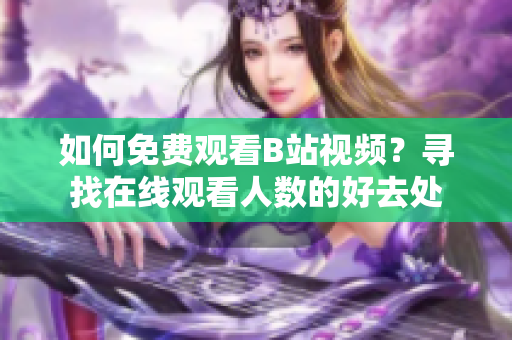 如何免費(fèi)觀看B站視頻？尋找在線觀看人數(shù)的好去處