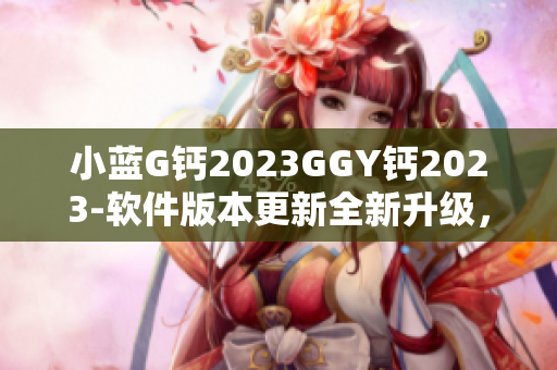 小藍G鈣2023GGY鈣2023-軟件版本更新全新升級，性能提升更順暢