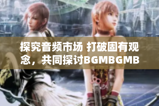 探究音頻市場(chǎng) 打破固有觀念，共同探討B(tài)GMBGMBGM價(jià)格變化