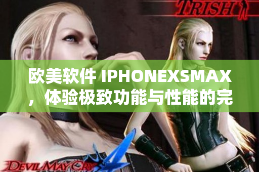 歐美軟件 IPHONEXSMAX，體驗(yàn)極致功能與性能的完美融合