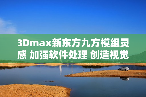 3Dmax新東方九方模組靈感 加強(qiáng)軟件處理 創(chuàng)造視覺(jué)盛宴