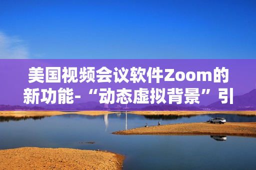 美國視頻會議軟件Zoom的新功能-“動態(tài)虛擬背景”引起用戶熱烈爭議