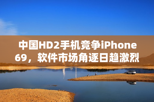 中國HD2手機(jī)競爭iPhone69，軟件市場角逐日趨激烈