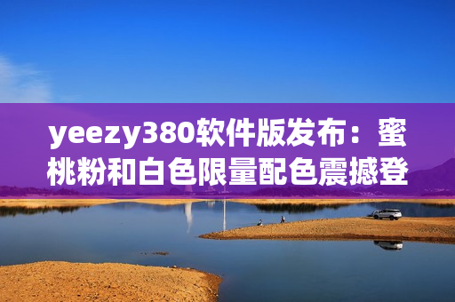 yeezy380軟件版發(fā)布：蜜桃粉和白色限量配色震撼登場