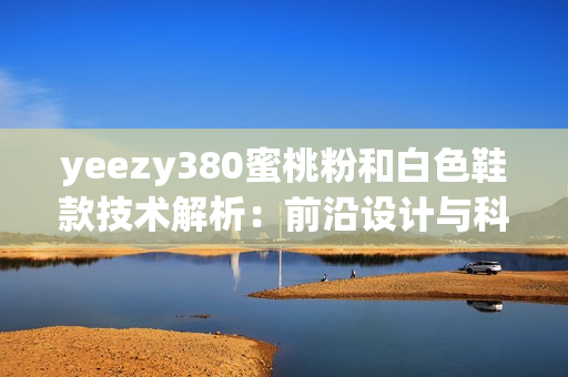 yeezy380蜜桃粉和白色鞋款技術解析：前沿設計與科技相結合