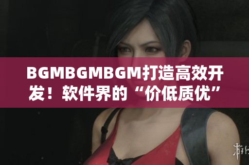 BGMBGMBGM打造高效開發(fā)！軟件界的“價(jià)低質(zhì)優(yōu)”新寵！