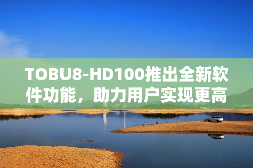 TOBU8-HD100推出全新軟件功能，助力用戶實(shí)現(xiàn)更高效工作